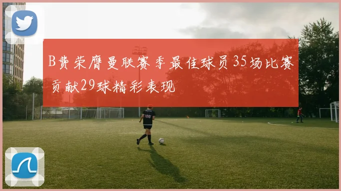 B费荣膺曼联赛季最佳球员35场比赛贡献29球精彩表现