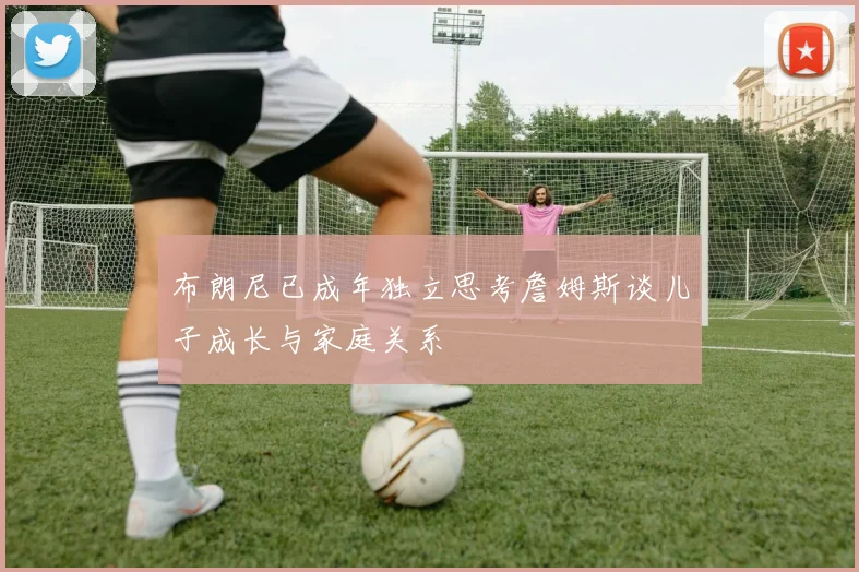 布朗尼已成年独立思考詹姆斯谈儿子成长与家庭关系