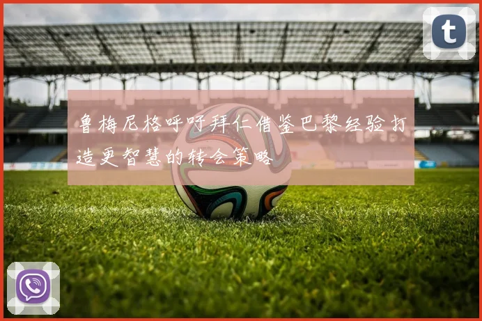 鲁梅尼格呼吁拜仁借鉴巴黎经验打造更智慧的转会策略