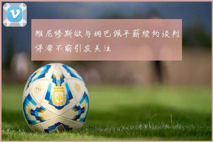 维尼修斯欲与姆巴佩平薪续约谈判停滞不前引发关注