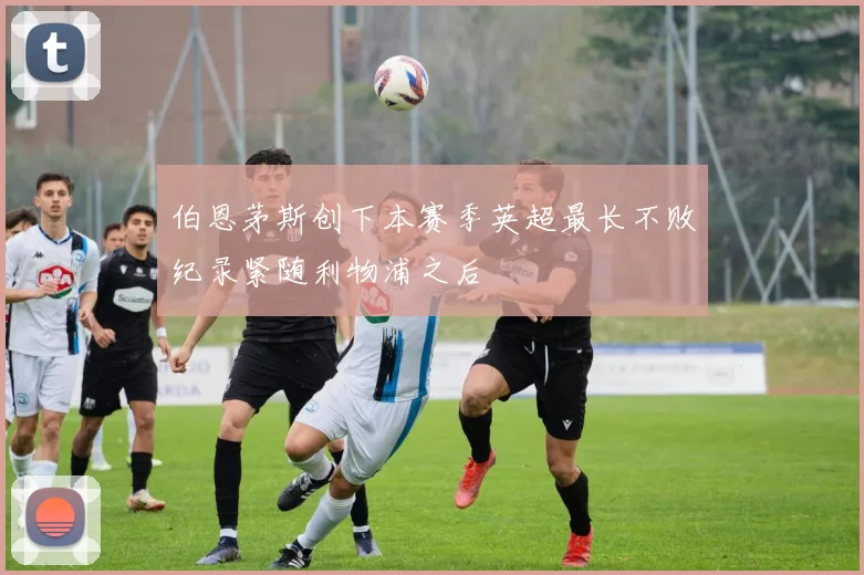 伯恩茅斯创下本赛季英超最长不败纪录紧随利物浦之后