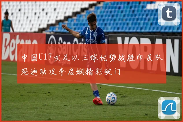 中国U17女足以三球优势战胜印度队宛迪助攻李启娴精彩破门