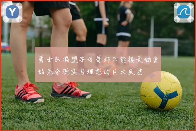 勇士队渴望字母哥却只能接受铂金的无奈现实与理想的巨大反差