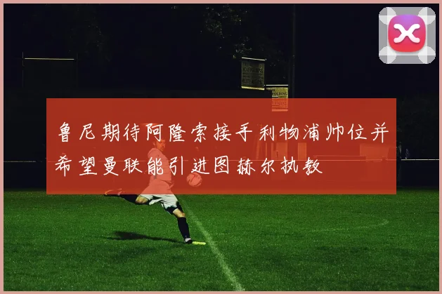 鲁尼期待阿隆索接手利物浦帅位并希望曼联能引进图赫尔执教