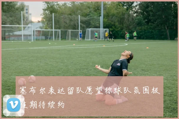 塞布尔表达留队愿望称球队氛围极佳期待续约