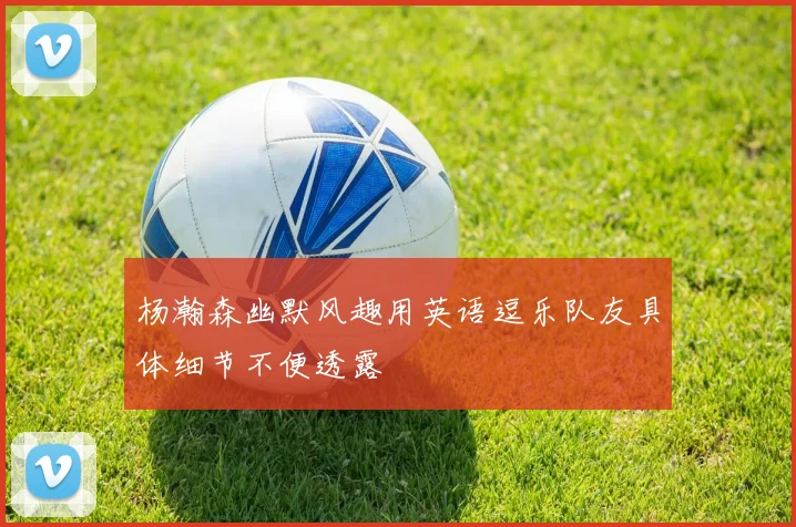 杨瀚森幽默风趣用英语逗乐队友具体细节不便透露