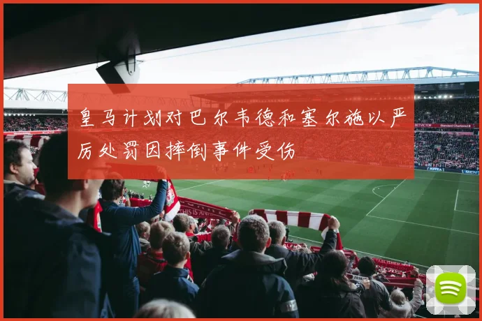 皇马计划对巴尔韦德和塞尔施以严厉处罚因摔倒事件受伤