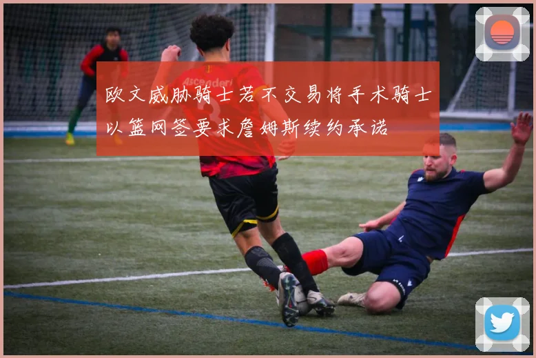 欧文威胁骑士若不交易将手术骑士以篮网签要求詹姆斯续约承诺