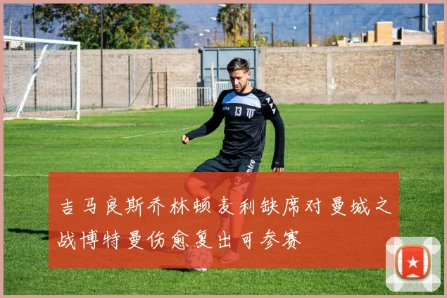 吉马良斯乔林顿麦利缺席对曼城之战博特曼伤愈复出可参赛