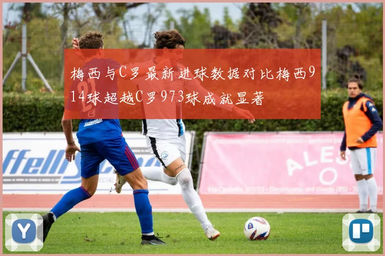 梅西与C罗最新进球数据对比梅西914球超越C罗973球成就显著
