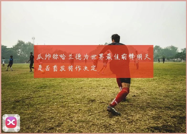 瓜帅称哈兰德为世界最佳前锋明天是否首发将作决定