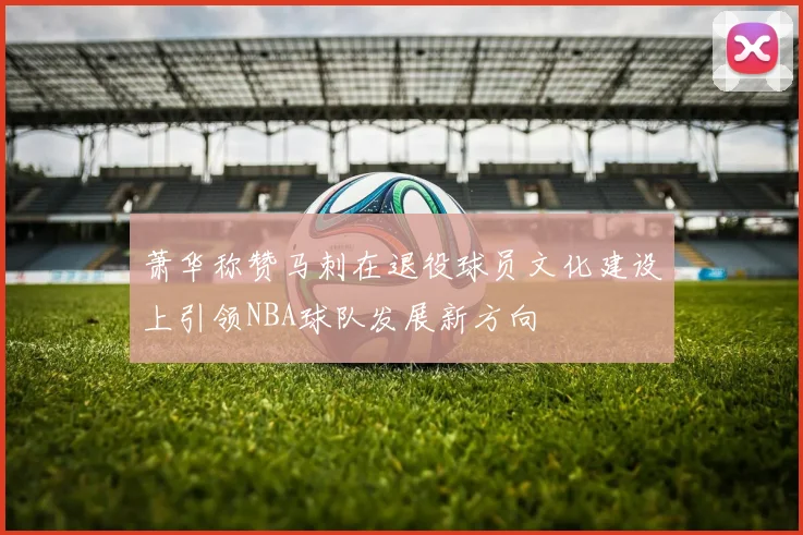 萧华称赞马刺在退役球员文化建设上引领NBA球队发展新方向