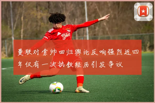 曼联对索帅回归舆论反响强烈近四年仅有一次执教经历引发争议