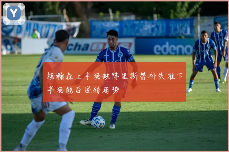 杨瀚森上半场缺阵里斯替补失准下半场能否逆转局势