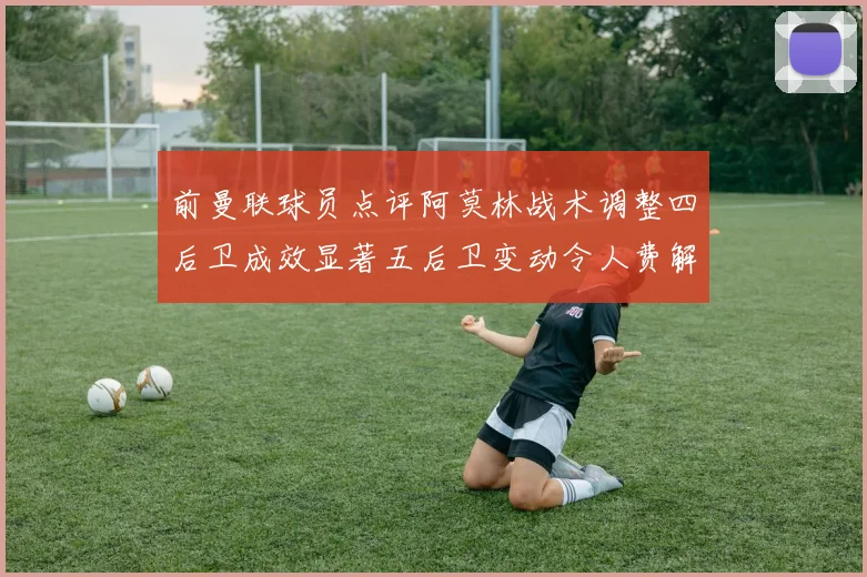 前曼联球员点评阿莫林战术调整四后卫成效显著五后卫变动令人费解
