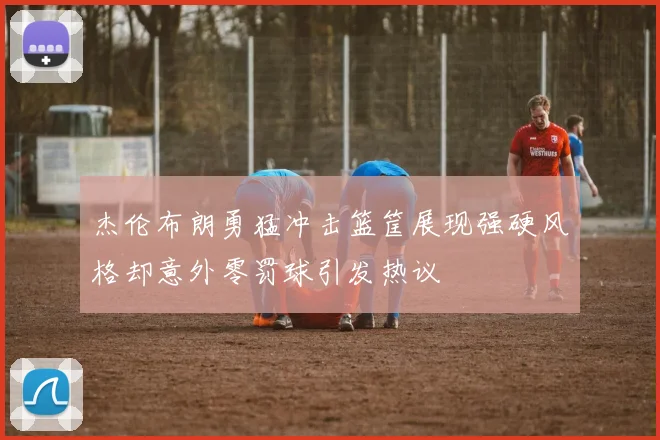 杰伦布朗勇猛冲击篮筐展现强硬风格却意外零罚球引发热议