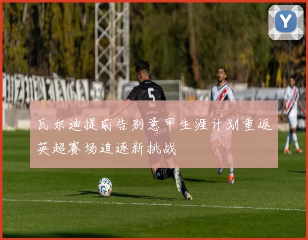 瓦尔迪提前告别意甲生涯计划重返英超赛场追逐新挑战