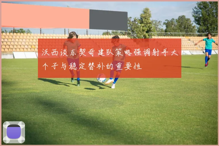 沃西谈东契奇建队策略强调射手大个子与稳定替补的重要性