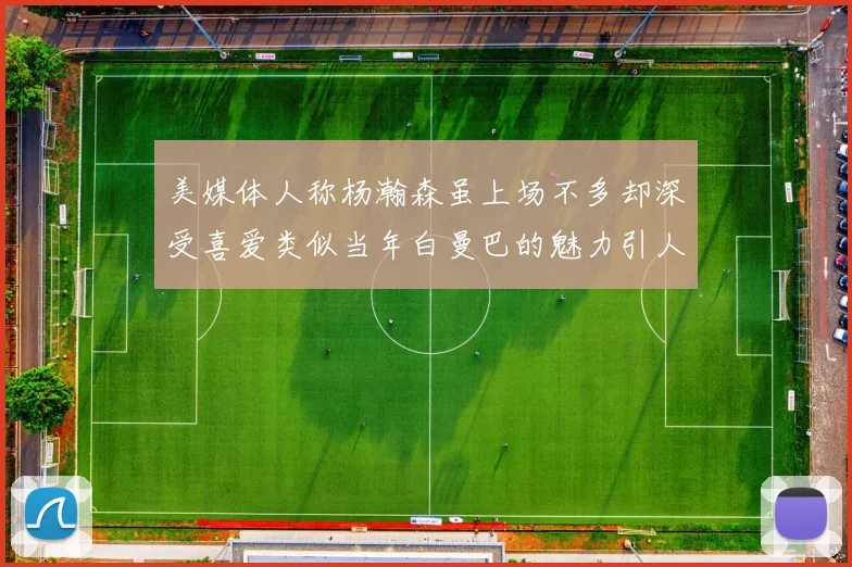 美媒体人称杨瀚森虽上场不多却深受喜爱类似当年白曼巴的魅力引人瞩目