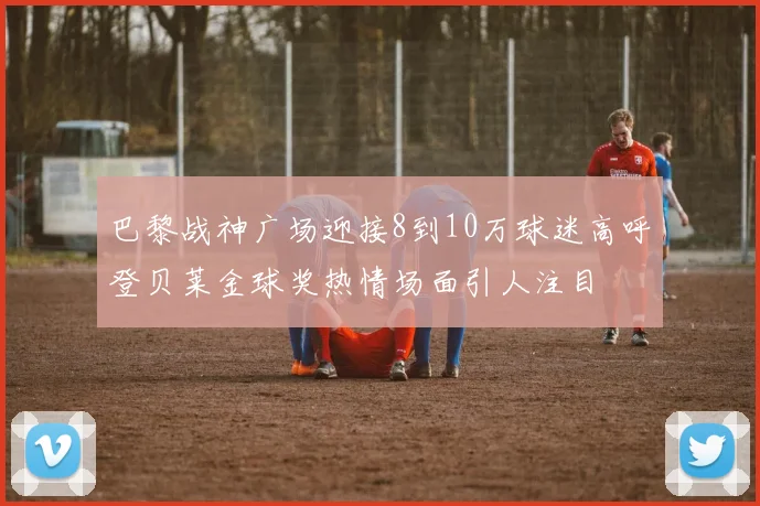 巴黎战神广场迎接8到10万球迷高呼登贝莱金球奖热情场面引人注目